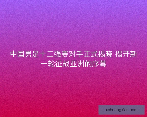 中国男足十二强赛对手正式揭晓 揭开新一轮征战亚洲的序幕