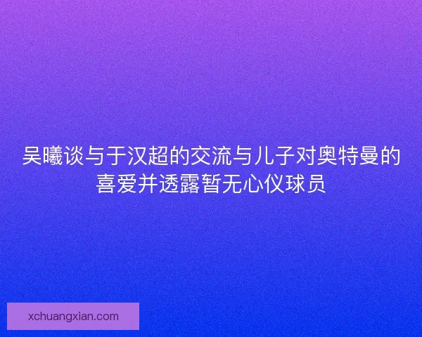 吴曦谈与于汉超的交流与儿子对奥特曼的喜爱并透露暂无心仪球员