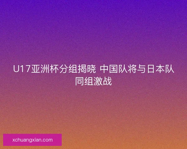 U17亚洲杯分组揭晓 中国队将与日本队同组激战