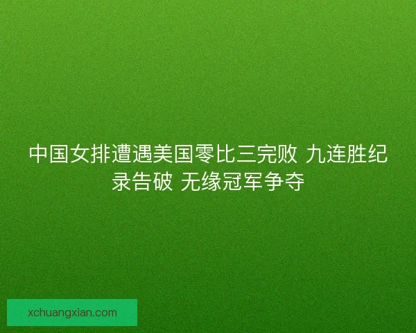中国女排遭遇美国零比三完败 九连胜纪录告破 无缘冠军争夺