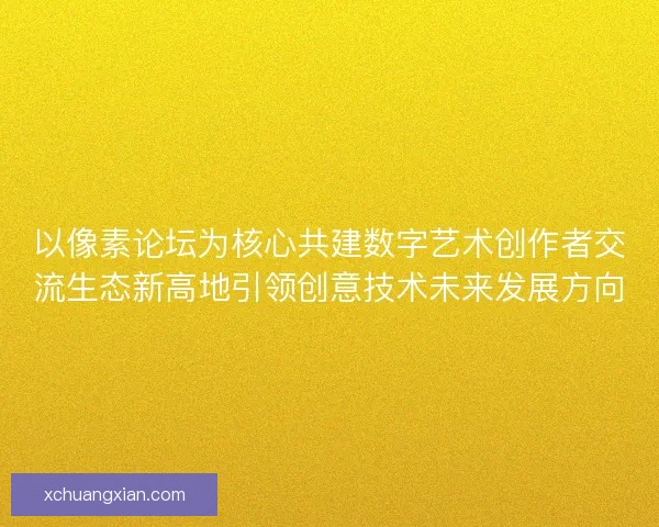 以像素论坛为核心共建数字艺术创作者交流生态新高地引领创意技术未来发展方向