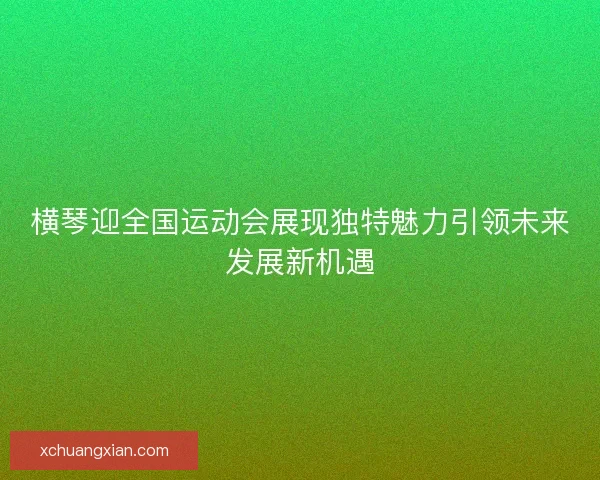 横琴迎全国运动会展现独特魅力引领未来发展新机遇
