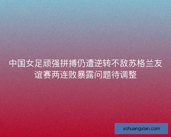 中国女足顽强拼搏仍遭逆转不敌苏格兰友谊赛两连败暴露问题待调整