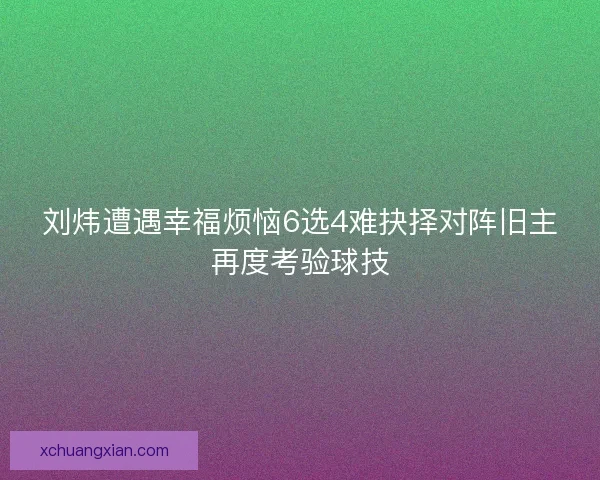 刘炜遭遇幸福烦恼6选4难抉择对阵旧主再度考验球技
