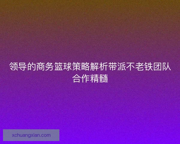 领导的商务篮球策略解析带派不老铁团队合作精髓 领导的商务篮球策略解析带派不老铁团队合作精髓