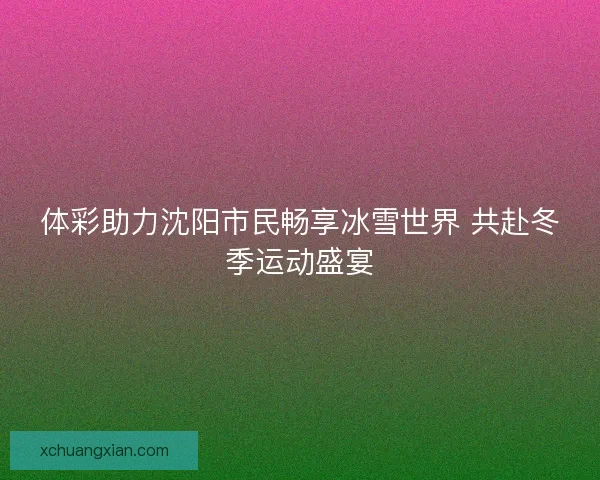 体彩助力沈阳市民畅享冰雪世界 共赴冬季运动盛宴 体彩助力沈阳市民畅享冰雪世界 共赴冬季运动盛宴